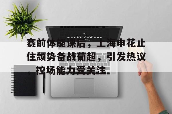 赛前体能课后，上海申花止住颓势备战葡超，引发热议，控场能力受关注的简单介绍