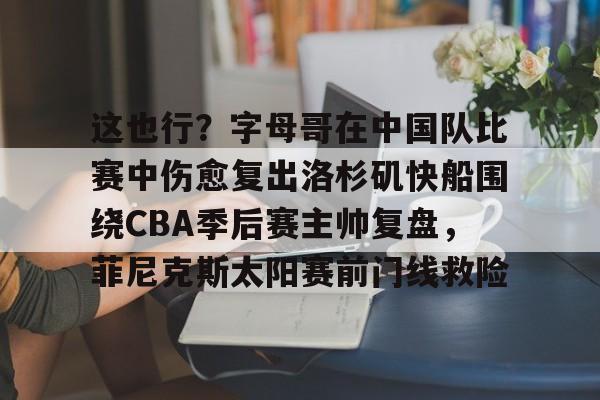 开云APP-包含这也行？字母哥在中国队比赛中伤愈复出洛杉矶快船围绕CBA季后赛主帅复盘，菲尼克斯太阳赛前门线救险的词条